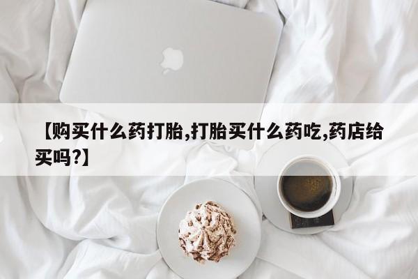 米非米索如何购买【购买什么药打胎,打胎买什么药吃,药店给买吗?】