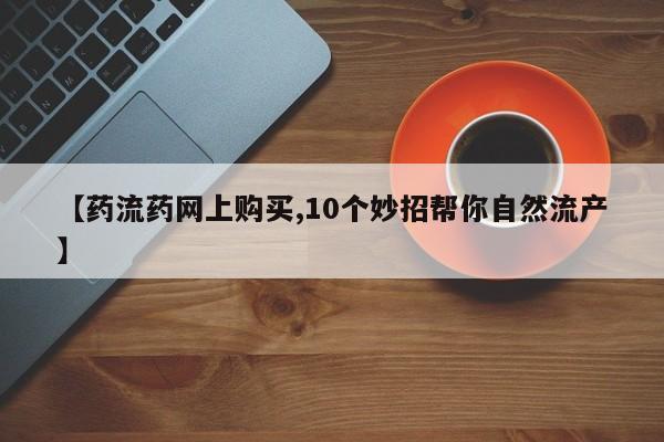 米非米索如何购买【药流药网上购买,10个妙招帮你自然流产】