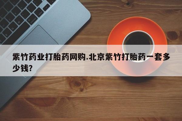 米非米索如何购买紫竹药业打胎药网购.北京紫竹打胎药一套多少钱？